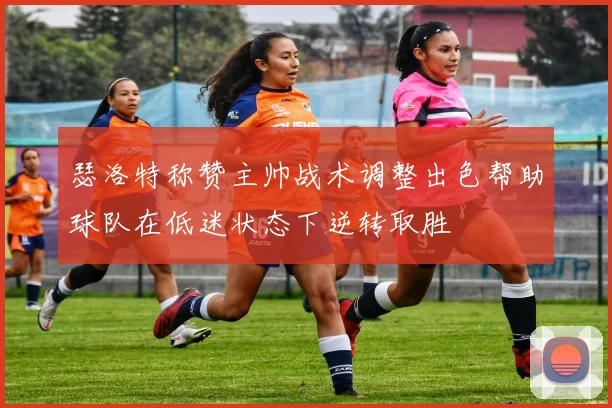 瑟洛特称赞主帅战术调整出色帮助球队在低迷状态下逆转取胜