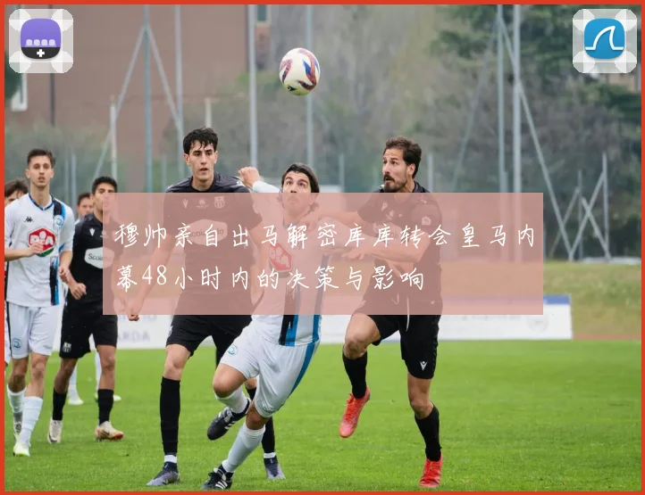 穆帅亲自出马解密库库转会皇马内幕48小时内的决策与影响