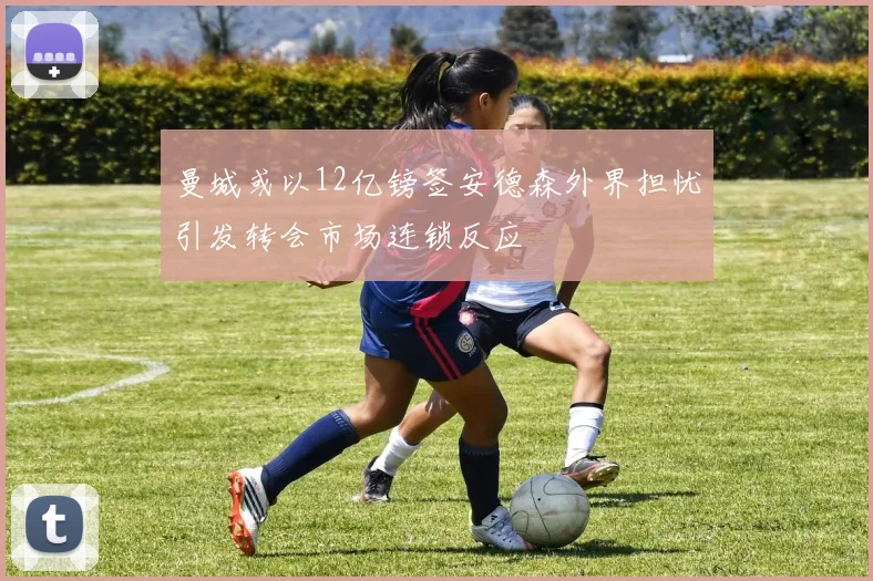 曼城或以12亿镑签安德森外界担忧引发转会市场连锁反应