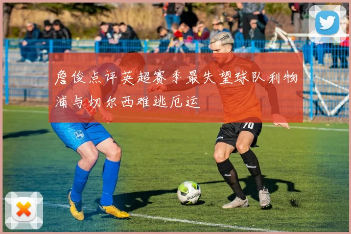 詹俊点评英超赛季最失望球队利物浦与切尔西难逃厄运