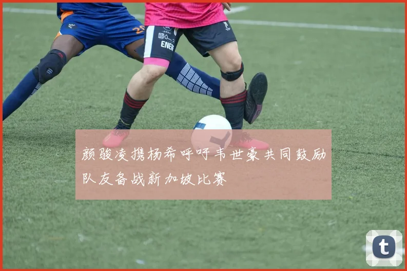 颜骏凌携杨希呼吁韦世豪共同鼓励队友备战新加坡比赛