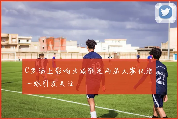 C罗场上影响力减弱近两届大赛仅进一球引发关注