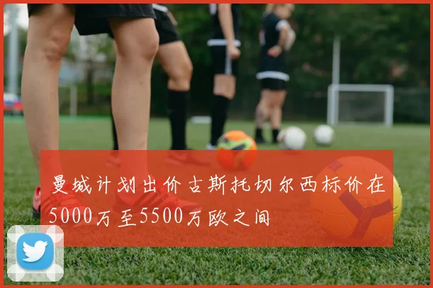 曼城计划出价古斯托切尔西标价在5000万至5500万欧之间