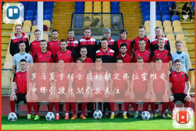 罗马夏季转会目标锁定弗拉霍维奇中锋引援计划引发关注