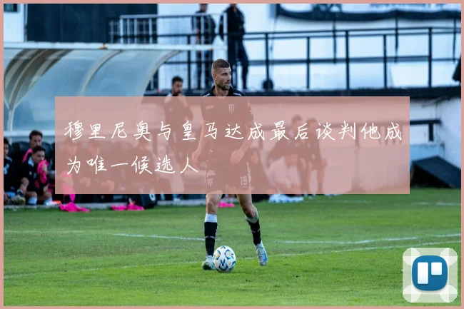 穆里尼奥与皇马达成最后谈判他成为唯一候选人