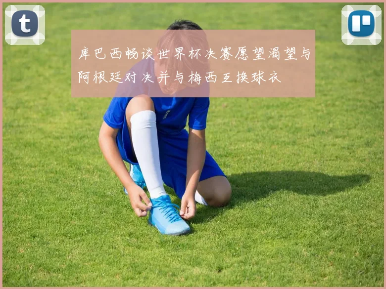库巴西畅谈世界杯决赛愿望渴望与阿根廷对决并与梅西互换球衣