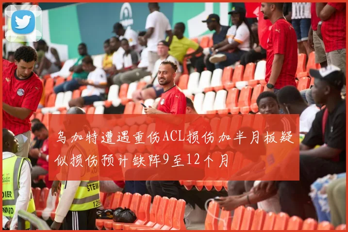乌加特遭遇重伤ACL损伤加半月板疑似损伤预计缺阵9至12个月