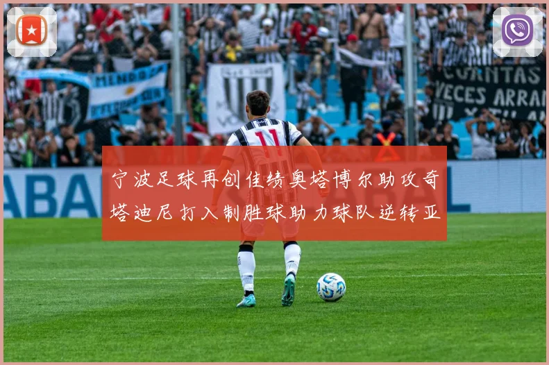 宁波足球再创佳绩奥塔博尔助攻奇塔迪尼打入制胜球助力球队逆转亚泰