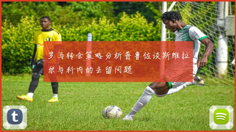 罗马转会策略分析普鲁佐谈斯维拉尔与科内的去留问题