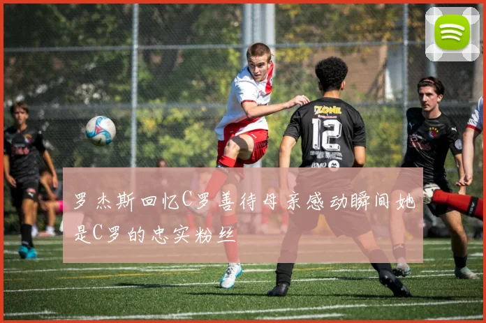 罗杰斯回忆C罗善待母亲感动瞬间她是C罗的忠实粉丝