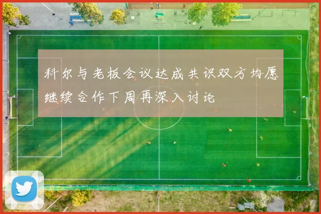 科尔与老板会议达成共识双方均愿继续合作下周再深入讨论